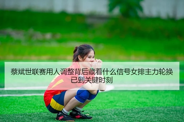 蔡斌世联赛用人调整背后藏着什么信号女排主力轮换已到关键时刻